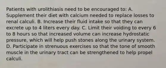 Patients with urolithiasis need to be encouraged to: A. Supplement their diet with calcium needed to replace losses to renal calculi. B. Increase their fluid intake so that they can excrete up to 4 liters every day. C. Limit their voiding to every 6 to 8 hours so that increased volume can increase hydrostatic pressure, which will help push stones along the urinary system. D. Participate in strenuous exercises so that the tone of smooth muscle in the urinary tract can be strengthened to help propel calculi.