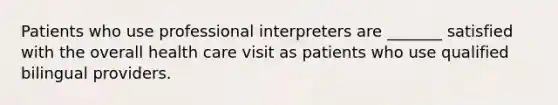 Patients who use professional interpreters are _______ satisfied with the overall health care visit as patients who use qualified bilingual providers.