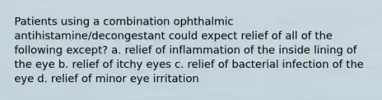 Patients using a combination ophthalmic antihistamine/decongestant could expect relief of all of the following except? a. relief of inflammation of the inside lining of the eye b. relief of itchy eyes c. relief of bacterial infection of the eye d. relief of minor eye irritation