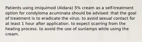 Patients using imiquimod (Aldara) 5% cream as a self-treatment option for condyloma acuminata should be advised: that the goal of treatment is to eradicate the virus. to avoid sexual contact for at least 1 hour after application. to expect scarring from the healing process. to avoid the use of sunlamps while using the cream.