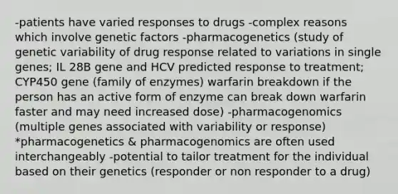 -patients have varied responses to drugs -complex reasons which involve genetic factors -pharmacogenetics (study of genetic variability of drug response related to variations in single genes; IL 28B gene and HCV predicted response to treatment; CYP450 gene (family of enzymes) warfarin breakdown if the person has an active form of enzyme can break down warfarin faster and may need increased dose) -pharmacogenomics (multiple genes associated with variability or response) *pharmacogenetics & pharmacogenomics are often used interchangeably -potential to tailor treatment for the individual based on their genetics (responder or non responder to a drug)