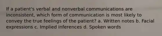 If a patient's verbal and nonverbal communications are inconsistent, which form of communication is most likely to convey the true feelings of the patient? a. Written notes b. Facial expressions c. Implied inferences d. Spoken words