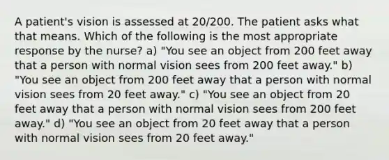 A patient's vision is assessed at 20/200. The patient asks what that means. Which of the following is the most appropriate response by the nurse? a) "You see an object from 200 feet away that a person with normal vision sees from 200 feet away." b) "You see an object from 200 feet away that a person with normal vision sees from 20 feet away." c) "You see an object from 20 feet away that a person with normal vision sees from 200 feet away." d) "You see an object from 20 feet away that a person with normal vision sees from 20 feet away."