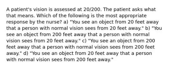 A patient's vision is assessed at 20/200. The patient asks what that means. Which of the following is the most appropriate response by the nurse? a) "You see an object from 20 feet away that a person with normal vision sees from 20 feet away." b) "You see an object from 200 feet away that a person with normal vision sees from 20 feet away." c) "You see an object from 200 feet away that a person with normal vision sees from 200 feet away." d) "You see an object from 20 feet away that a person with normal vision sees from 200 feet away."