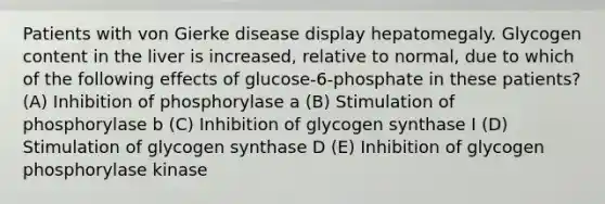 Patients with von Gierke disease display hepatomegaly. Glycogen content in the liver is increased, relative to normal, due to which of the following effects of glucose-6-phosphate in these patients? (A) Inhibition of phosphorylase a (B) Stimulation of phosphorylase b (C) Inhibition of glycogen synthase I (D) Stimulation of glycogen synthase D (E) Inhibition of glycogen phosphorylase kinase