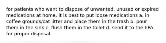 for patients who want to dispose of unwanted, unused or expired medications at home, it is best to put loose medications a. in coffee grounds/cat litter and place them in the trash b. pour them in the sink c. flush them in the toilet d. send it to the EPA for proper disposal