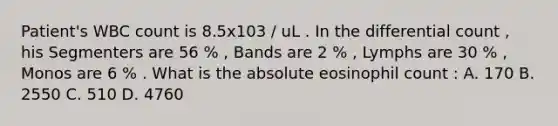 Patient's WBC count is 8.5x103 / uL . In the differential count , his Segmenters are 56 % , Bands are 2 % , Lymphs are 30 % , Monos are 6 % . What is the absolute eosinophil count : A. 170 B. 2550 C. 510 D. 4760