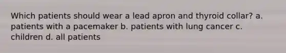 Which patients should wear a lead apron and thyroid collar? a. patients with a pacemaker b. patients with lung cancer c. children d. all patients