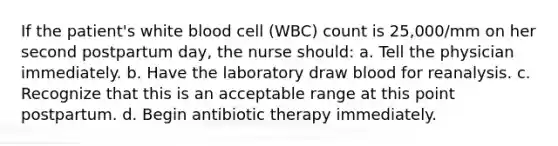 If the patient's white blood cell (WBC) count is 25,000/mm on her second postpartum day, the nurse should: a. Tell the physician immediately. b. Have the laboratory draw blood for reanalysis. c. Recognize that this is an acceptable range at this point postpartum. d. Begin antibiotic therapy immediately.