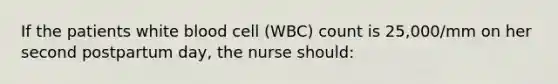 If the patients white blood cell (WBC) count is 25,000/mm on her second postpartum day, the nurse should: