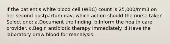 If the patient's white blood cell (WBC) count is 25,000/mm3 on her second postpartum day, which action should the nurse take? Select one: a.Document the finding. b.Inform the health care provider. c.Begin antibiotic therapy immediately. d.Have the laboratory draw blood for reanalysis.