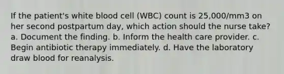 If the patient's white blood cell (WBC) count is 25,000/mm3 on her second postpartum day, which action should the nurse take? a. Document the finding. b. Inform the health care provider. c. Begin antibiotic therapy immediately. d. Have the laboratory draw blood for reanalysis.