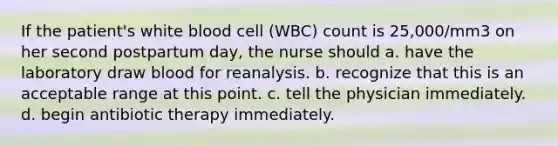 If the patient's white blood cell (WBC) count is 25,000/mm3 on her second postpartum day, the nurse should a. have the laboratory draw blood for reanalysis. b. recognize that this is an acceptable range at this point. c. tell the physician immediately. d. begin antibiotic therapy immediately.