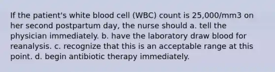 If the patient's white blood cell (WBC) count is 25,000/mm3 on her second postpartum day, the nurse should a. tell the physician immediately. b. have the laboratory draw blood for reanalysis. c. recognize that this is an acceptable range at this point. d. begin antibiotic therapy immediately.