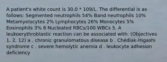 A patient's white count is 30.0 * 109/L. The differential is as follows: Segmented neutrophils 54% Band neutrophils 10% Metamyelocytes 2% Lymphocytes 26% Monocytes 5% Eosinophils 3% 6 Nucleated RBCs/100 WBCs 5. A leukoerythroblastic reaction can be associated with: (Objectives 1, 2, 12) a . chronic granulomatous disease b . Chédiak-Higashi syndrome c . severe hemolytic anemia d . leukocyte adhesion deficiency