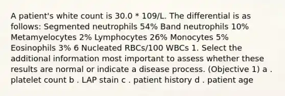 A patient's white count is 30.0 * 109/L. The differential is as follows: Segmented neutrophils 54% Band neutrophils 10% Metamyelocytes 2% Lymphocytes 26% Monocytes 5% Eosinophils 3% 6 Nucleated RBCs/100 WBCs 1. Select the additional information most important to assess whether these results are normal or indicate a disease process. (Objective 1) a . platelet count b . LAP stain c . patient history d . patient age