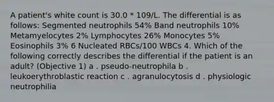 A patient's white count is 30.0 * 109/L. The differential is as follows: Segmented neutrophils 54% Band neutrophils 10% Metamyelocytes 2% Lymphocytes 26% Monocytes 5% Eosinophils 3% 6 Nucleated RBCs/100 WBCs 4. Which of the following correctly describes the differential if the patient is an adult? (Objective 1) a . pseudo-neutrophila b . leukoerythroblastic reaction c . agranulocytosis d . physiologic neutrophilia