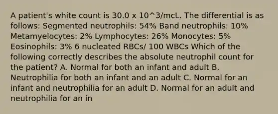 A patient's white count is 30.0 x 10^3/mcL. The differential is as follows: Segmented neutrophils: 54% Band neutrophils: 10% Metamyelocytes: 2% Lymphocytes: 26% Monocytes: 5% Eosinophils: 3% 6 nucleated RBCs/ 100 WBCs Which of the following correctly describes the absolute neutrophil count for the patient? A. Normal for both an infant and adult B. Neutrophilia for both an infant and an adult C. Normal for an infant and neutrophilia for an adult D. Normal for an adult and neutrophilia for an in