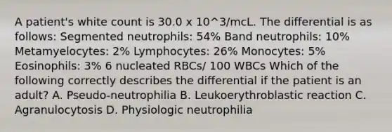 A patient's white count is 30.0 x 10^3/mcL. The differential is as follows: Segmented neutrophils: 54% Band neutrophils: 10% Metamyelocytes: 2% Lymphocytes: 26% Monocytes: 5% Eosinophils: 3% 6 nucleated RBCs/ 100 WBCs Which of the following correctly describes the differential if the patient is an adult? A. Pseudo-neutrophilia B. Leukoerythroblastic reaction C. Agranulocytosis D. Physiologic neutrophilia