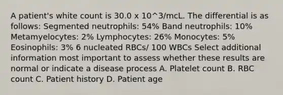 A patient's white count is 30.0 x 10^3/mcL. The differential is as follows: Segmented neutrophils: 54% Band neutrophils: 10% Metamyelocytes: 2% Lymphocytes: 26% Monocytes: 5% Eosinophils: 3% 6 nucleated RBCs/ 100 WBCs Select additional information most important to assess whether these results are normal or indicate a disease process A. Platelet count B. RBC count C. Patient history D. Patient age