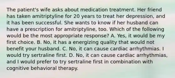 The patient's wife asks about medication treatment. Her friend has taken amitriptyline for 20 years to treat her depression, and it has been successful. She wants to know if her husband can have a prescription for amitriptyline, too. Which of the following would be the most appropriate response? A. Yes, it would be my first choice. B. No, it has a energizing quality that would not benefit your husband. C. No, it can cause cardiac arrhythmias. I would try sertraline first. D. No, it can cause cardiac arrhythmias, and I would prefer to try sertraline first in combination with cognitive behavioral therapy.