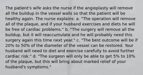 The patient's wife asks the nurse if the angioplasty will remove all the buildup in the vessel walls so that the patient will be healthy again. The nurse explains: a. "The operation will remove all of the plaque, and if your husband exercises and diets he will be free of cardiac problems." b. "The surgery will remove all the buildup, but it will reaccumulate and he will probably need this surgery again this time next year." c. "The best outcome will be if 20% to 50% of the diameter of the vessel can be restored. Your husband will need to diet and exercise carefully to avoid further cardiac risk." d. "The surgeon will only be able to get 5% to 10% of the plaque, but this will bring about marked relief of your husband's symptoms."