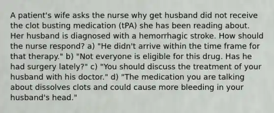 A patient's wife asks the nurse why get husband did not receive the clot busting medication (tPA) she has been reading about. Her husband is diagnosed with a hemorrhagic stroke. How should the nurse respond? a) "He didn't arrive within the time frame for that therapy." b) "Not everyone is eligible for this drug. Has he had surgery lately?" c) "You should discuss the treatment of your husband with his doctor." d) "The medication you are talking about dissolves clots and could cause more bleeding in your husband's head."