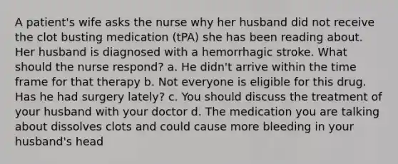 A patient's wife asks the nurse why her husband did not receive the clot busting medication (tPA) she has been reading about. Her husband is diagnosed with a hemorrhagic stroke. What should the nurse respond? a. He didn't arrive within the time frame for that therapy b. Not everyone is eligible for this drug. Has he had surgery lately? c. You should discuss the treatment of your husband with your doctor d. The medication you are talking about dissolves clots and could cause more bleeding in your husband's head