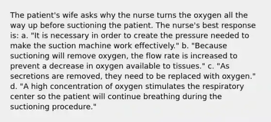 The patient's wife asks why the nurse turns the oxygen all the way up before suctioning the patient. The nurse's best response is: a. "It is necessary in order to create the pressure needed to make the suction machine work effectively." b. "Because suctioning will remove oxygen, the flow rate is increased to prevent a decrease in oxygen available to tissues." c. "As secretions are removed, they need to be replaced with oxygen." d. "A high concentration of oxygen stimulates the respiratory center so the patient will continue breathing during the suctioning procedure."