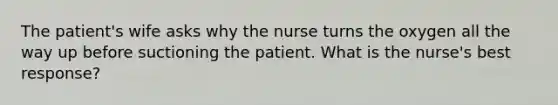 The patient's wife asks why the nurse turns the oxygen all the way up before suctioning the patient. What is the nurse's best response?