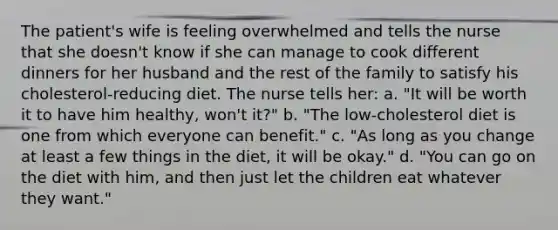 The patient's wife is feeling overwhelmed and tells the nurse that she doesn't know if she can manage to cook different dinners for her husband and the rest of the family to satisfy his cholesterol-reducing diet. The nurse tells her: a. "It will be worth it to have him healthy, won't it?" b. "The low-cholesterol diet is one from which everyone can benefit." c. "As long as you change at least a few things in the diet, it will be okay." d. "You can go on the diet with him, and then just let the children eat whatever they want."