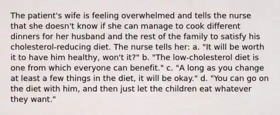 The patient's wife is feeling overwhelmed and tells the nurse that she doesn't know if she can manage to cook different dinners for her husband and the rest of the family to satisfy his cholesterol-reducing diet. The nurse tells her: a. "It will be worth it to have him healthy, won't it?" b. "The low-cholesterol diet is one from which everyone can benefit." c. "A long as you change at least a few things in the diet, it will be okay." d. "You can go on the diet with him, and then just let the children eat whatever they want."