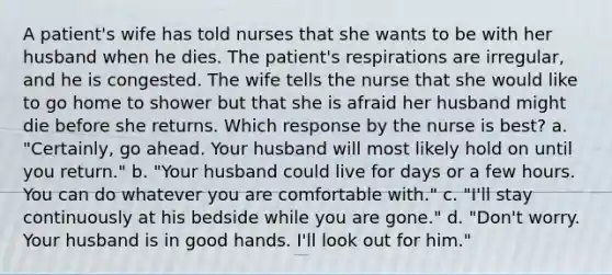 A patient's wife has told nurses that she wants to be with her husband when he dies. The patient's respirations are irregular, and he is congested. The wife tells the nurse that she would like to go home to shower but that she is afraid her husband might die before she returns. Which response by the nurse is best? a. "Certainly, go ahead. Your husband will most likely hold on until you return." b. "Your husband could live for days or a few hours. You can do whatever you are comfortable with." c. "I'll stay continuously at his bedside while you are gone." d. "Don't worry. Your husband is in good hands. I'll look out for him."