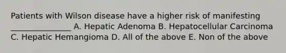 Patients with Wilson disease have a higher risk of manifesting _______________ A. Hepatic Adenoma B. Hepatocellular Carcinoma C. Hepatic Hemangioma D. All of the above E. Non of the above