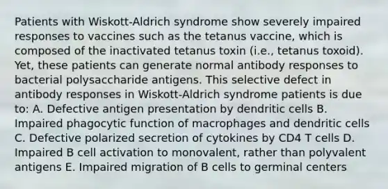 Patients with Wiskott-Aldrich syndrome show severely impaired responses to vaccines such as the tetanus vaccine, which is composed of the inactivated tetanus toxin (i.e., tetanus toxoid). Yet, these patients can generate normal antibody responses to bacterial polysaccharide antigens. This selective defect in antibody responses in Wiskott-Aldrich syndrome patients is due to: A. Defective antigen presentation by dendritic cells B. Impaired phagocytic function of macrophages and dendritic cells C. Defective polarized secretion of cytokines by CD4 T cells D. Impaired B cell activation to monovalent, rather than polyvalent antigens E. Impaired migration of B cells to germinal centers