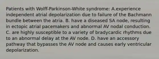 Patients with Wolff-Parkinson-White syndrome: A.experience independent atrial depolarization due to failure of the Bachmann bundle between the atria. B. have a diseased SA node, resulting in ectopic atrial pacemakers and abnormal AV nodal conduction. C. are highly susceptible to a variety of bradycardic rhythms due to an abnormal delay at the AV node. D. have an accessory pathway that bypasses the AV node and causes early ventricular depolarization.