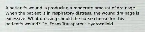 A patient's wound is producing a moderate amount of drainage. When the patient is in respiratory distress, the wound drainage is excessive. What dressing should the nurse choose for this patient's wound? Gel Foam Transparent Hydrocolloid