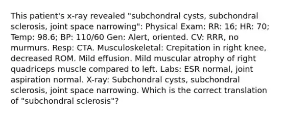 This patient's x-ray revealed "subchondral cysts, subchondral sclerosis, joint space narrowing": Physical Exam: RR: 16; HR: 70; Temp: 98.6; BP: 110/60 Gen: Alert, oriented. CV: RRR, no murmurs. Resp: CTA. Musculoskeletal: Crepitation in right knee, decreased ROM. Mild effusion. Mild muscular atrophy of right quadriceps muscle compared to left. Labs: ESR normal, joint aspiration normal. X-ray: Subchondral cysts, subchondral sclerosis, joint space narrowing. Which is the correct translation of "subchondral sclerosis"?