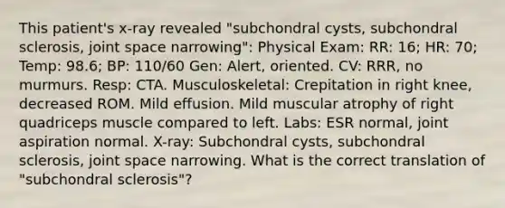 This patient's x-ray revealed "subchondral cysts, subchondral sclerosis, joint space narrowing": Physical Exam: RR: 16; HR: 70; Temp: 98.6; BP: 110/60 Gen: Alert, oriented. CV: RRR, no murmurs. Resp: CTA. Musculoskeletal: Crepitation in right knee, decreased ROM. Mild effusion. Mild muscular atrophy of right quadriceps muscle compared to left. Labs: ESR normal, joint aspiration normal. X-ray: Subchondral cysts, subchondral sclerosis, joint space narrowing. What is the correct translation of "subchondral sclerosis"?