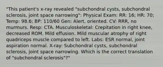 "This patient's x-ray revealed "subchondral cysts, subchondral sclerosis, joint space narrowing": Physical Exam: RR: 16; HR: 70; Temp: 98.6; BP: 110/60 Gen: Alert, oriented. CV: RRR, no murmurs. Resp: CTA. Musculoskeletal: Crepitation in right knee, decreased ROM. Mild effusion. Mild muscular atrophy of right quadriceps muscle compared to left. Labs: ESR normal, joint aspiration normal. X-ray: Subchondral cysts, subchondral sclerosis, joint space narrowing. Which is the correct translation of "subchondral sclerosis"?"