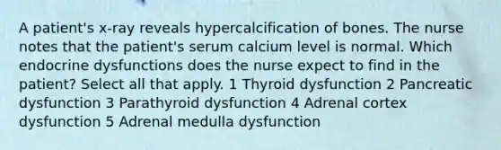 A patient's x-ray reveals hypercalcification of bones. The nurse notes that the patient's serum calcium level is normal. Which endocrine dysfunctions does the nurse expect to find in the patient? Select all that apply. 1 Thyroid dysfunction 2 Pancreatic dysfunction 3 Parathyroid dysfunction 4 Adrenal cortex dysfunction 5 Adrenal medulla dysfunction