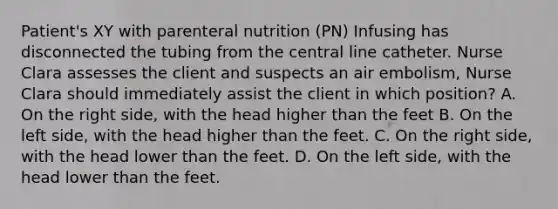 Patient's XY with parenteral nutrition (PN) Infusing has disconnected the tubing from the central line catheter. Nurse Clara assesses the client and suspects an air embolism, Nurse Clara should immediately assist the client in which position? A. On the right side, with the head higher than the feet B. On the left side, with the head higher than the feet. C. On the right side, with the head lower than the feet. D. On the left side, with the head lower than the feet.