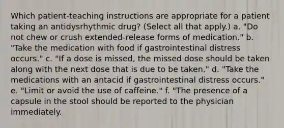 Which patient-teaching instructions are appropriate for a patient taking an antidysrhythmic drug? (Select all that apply.) a. "Do not chew or crush extended-release forms of medication." b. "Take the medication with food if gastrointestinal distress occurs." c. "If a dose is missed, the missed dose should be taken along with the next dose that is due to be taken." d. "Take the medications with an antacid if gastrointestinal distress occurs." e. "Limit or avoid the use of caffeine." f. "The presence of a capsule in the stool should be reported to the physician immediately.