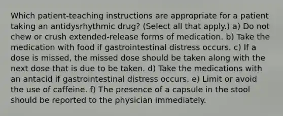 Which patient-teaching instructions are appropriate for a patient taking an antidysrhythmic drug? (Select all that apply.) a) Do not chew or crush extended-release forms of medication. b) Take the medication with food if gastrointestinal distress occurs. c) If a dose is missed, the missed dose should be taken along with the next dose that is due to be taken. d) Take the medications with an antacid if gastrointestinal distress occurs. e) Limit or avoid the use of caffeine. f) The presence of a capsule in the stool should be reported to the physician immediately.