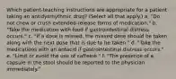 Which patient-teaching instructions are appropriate for a patient taking an antidysrhythmic drug? (Select all that apply.) a. "Do not chew or crush extended-release forms of medication." b. "Take the medication with food if gastrointestinal distress occurs." c. "If a dose is missed, the missed dose should be taken along with the next dose that is due to be taken." d. "Take the medications with an antacid if gastrointestinal distress occurs." e. "Limit or avoid the use of caffeine." f. "The presence of a capsule in the stool should be reported to the physician immediately."