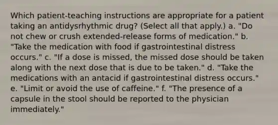 Which patient-teaching instructions are appropriate for a patient taking an antidysrhythmic drug? (Select all that apply.) a. "Do not chew or crush extended-release forms of medication." b. "Take the medication with food if gastrointestinal distress occurs." c. "If a dose is missed, the missed dose should be taken along with the next dose that is due to be taken." d. "Take the medications with an antacid if gastrointestinal distress occurs." e. "Limit or avoid the use of caffeine." f. "The presence of a capsule in the stool should be reported to the physician immediately."