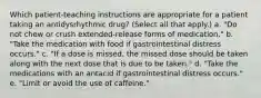 Which patient-teaching instructions are appropriate for a patient taking an antidysrhythmic drug? (Select all that apply.) a. "Do not chew or crush extended-release forms of medication." b. "Take the medication with food if gastrointestinal distress occurs." c. "If a dose is missed, the missed dose should be taken along with the next dose that is due to be taken." d. "Take the medications with an antacid if gastrointestinal distress occurs." e. "Limit or avoid the use of caffeine."