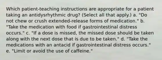 Which patient-teaching instructions are appropriate for a patient taking an antidysrhythmic drug? (Select all that apply.) a. "Do not chew or crush extended-release forms of medication." b. "Take the medication with food if gastrointestinal distress occurs." c. "If a dose is missed, the missed dose should be taken along with the next dose that is due to be taken." d. "Take the medications with an antacid if gastrointestinal distress occurs." e. "Limit or avoid the use of caffeine."