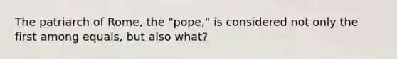 The patriarch of Rome, the "pope," is considered not only the first among equals, but also what?