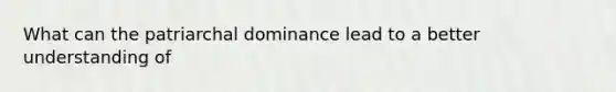 What can the patriarchal dominance lead to a better understanding of